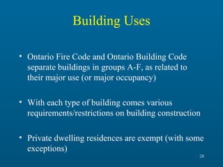 Building Uses
• Ontario Fire Code and Ontario Building Code
separate buildings in groups A-F, as related to
their major use (or major occupancy)
• With each type of building comes various
requirements/restrictions on building construction
• Private dwelling residences are exempt (with some
exceptions)
28

 