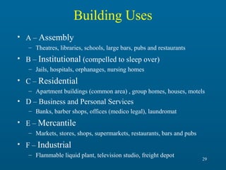 Building Uses
• A – Assembly
– Theatres, libraries, schools, large bars, pubs and restaurants

• B – Institutional (compelled to sleep over)
– Jails, hospitals, orphanages, nursing homes

• C – Residential
– Apartment buildings (common area) , group homes, houses, motels

• D – Business and Personal Services
– Banks, barber shops, offices (medico legal), laundromat

• E – Mercantile
– Markets, stores, shops, supermarkets, restaurants, bars and pubs

• F – Industrial
– Flammable liquid plant, television studio, freight depot

29

 