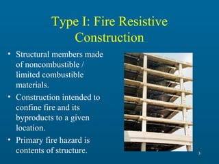 Type I: Fire Resistive
Construction
• Structural members made
of noncombustible /
limited combustible
materials.
• Construction intended to
confine fire and its
byproducts to a given
location.
• Primary fire hazard is
contents of structure.

3

 