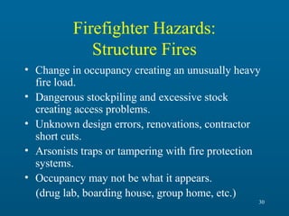 Firefighter Hazards:
Structure Fires
• Change in occupancy creating an unusually heavy
fire load.
• Dangerous stockpiling and excessive stock
creating access problems.
• Unknown design errors, renovations, contractor
short cuts.
• Arsonists traps or tampering with fire protection
systems.
• Occupancy may not be what it appears.
(drug lab, boarding house, group home, etc.)
30

 
