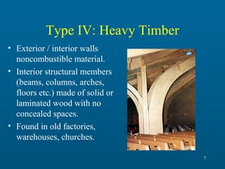 Type IV: Heavy Timber
• Exterior / interior walls
noncombustible material.
• Interior structural members
(beams, columns, arches,
floors etc.) made of solid or
laminated wood with no
concealed spaces.
• Found in old factories,
warehouses, churches.
7

 
