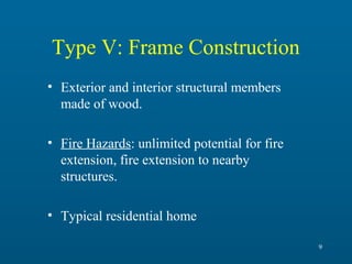 Type V: Frame Construction
• Exterior and interior structural members
made of wood.
• Fire Hazards: unlimited potential for fire
extension, fire extension to nearby
structures.
• Typical residential home
9

 