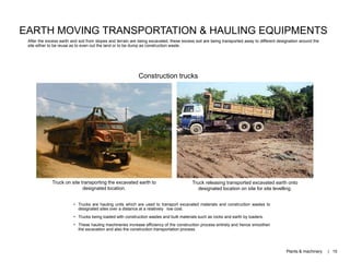 Truck on site transporting the excavated earth to
designated location.
Truck releasing transported excavated earth onto
designated location on site for site levelling.
EARTH MOVING TRANSPORTATION & HAULING EQUIPMENTS
After the excess earth and soil from slopes and terrain are being excavated, these excess soil are being transported away to different designation around the
site either to be reuse as to even out the land or to be dump as construction waste.
• Trucks are hauling units which are used to transport excavated materials and construction wastes to
designated sites over a distance at a relatively low cost.
• Trucks being loaded with construction wastes and bulk materials such as rocks and earth by loaders.
• These hauling machineries increase efficiency of the construction process entirely and hence smoothen
the excavation and also the construction transportation process.
Construction trucks
Plants & machinery | 15
 