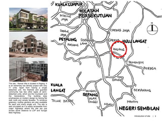 The site - Ramal Villa is located in Kajang. It
is an extremely low density project with only
71 units. Apart from having a single
detached unit, the freehold and guarded
community has two other types of semi-
detached units, which are the Courtyard and
the Generations. The building style
emphasizes on modern design by having flat
slab roofs and simple facades. To enhance
greenery, rooftop gardens are also available
for each and every single unit. The site is
well circulated as it is easily accessible from
major highways where the site are just
thrown stone distance to LDP and Sungai
Besi Highway.
Introduction of site | 2
 