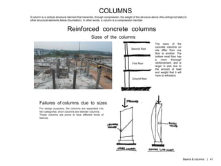 Ground floor
First floor
Second floor
COLUMNS
A column is a vertical structural element that transmits, through compression, the weight of the structure above (the ceiling/roof slab) to
other structural elements below (foundation). In other words, a column is a compression member.
Reinforced concrete columns
Sizes of the columns
The sizes of the
concrete columns on
site differ from one
floor to another. The
bottom most floor has
a more thorough
reinforcement, and is
larger in size due to
the amount of load
and weight that it will
have to withstand.
For design purposes, the columns are separated into
two categories: short columns and slender columns.
These columns are prone to face different kinds of
failures.
Failures of columns due to sizes
Beams & columns | 41
 