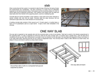When constructing the floor system it is important to take the type of flooring, the laying of pipes
and reinforcement into consideration. The type of flooring in a house must be adequately
supported by the flooring structure below. Floor systems are the horizontal surface of a room or
interior space and its supporting construction. Floor systems must support both live loads and
dead loads which then transfer to the supporting beams, columns or loadbearing walls.
Concrete slab are common foundation or floor systems in many parts of the world. Particular in
warmer climates with soils that are stable. Concrete slabs are plate structures that are
reinforced to span either one or both directions of a structural bay.
A building concrete slab consists of (from ground up) 4” of sand, gravel, or crushed stone; a
layer of 6 mil polyethylene used as a vapor barrier . A layer of wire mesh embedded in the
concrete.
One way slab is supported on two opposite side only thus structural action is only at one direction. Total load is carried in the direction perpendicular to
the supporting beam. If a slab is supported on all the four sides but the ratio of longer span 1 to shorten span is greater than 2, then the slab will be
considered as one way slab. Main reinforcement is provided in only one direction for one way slabs. One way slabs are designed for flexure and shear on
a per meter width basis, assuming that they act as a series of independent strips. Thus one-way shear in slabs is often referred to as beam shear, and
design for flexure and shear is carried out using a beam analogy.
Ground floor slab is built on a compacted hard ground
supported by beams.
One way slab and beam
slab
ONE WAY SLAB
slab | 46
 
