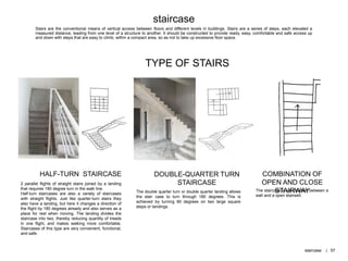 Stairs are the conventional means of vertical access between floors and different levels in buildings. Stairs are a series of steps, each elevated a
measured distance, leading from one level of a structure to another. It should be constructed to provide ready, easy, comfortable and safe access up
and down with steps that are easy to climb, within a compact area, so as not to take up excessive floor space.
TYPE OF STAIRS
2 parallel flights of straight stairs joined by a landing
that requires 180 degree turn in the walk line.
Half-turn staircases are also a variety of staircases
with straight flights. Just like quarter-turn stairs they
also have a landing, but here it changes a direction of
the flight by 180 degrees already and also serves as a
place for rest when moving. The landing divides the
staircase into two, thereby reducing quantity of treads
in one flight, and makes walking more comfortable.
Staircases of this type are very convenient, functional,
and safe.
COMBINATION OF
OPEN AND CLOSE
STAIRWAYThe staircase is sandwiched between a
wall and a open stairwell.
The double quarter turn or double quarter landing allows
the stair case to turn through 180 degrees. This is
achieved by turning 90 degrees on two large square
steps or landings.
staircase
HALF-TURN STAIRCASE DOUBLE-QUARTER TURN
STAIRCASE
staircase | 57
 