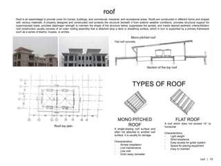 Roof is an assemblage to provide cover for homes, buildings, and commercial, industrial, and recreational areas. Roofs are constructed in different forms and shapes
with various materials. A properly designed and constructed roof protects the structure beneath it from exterior weather conditions, provides structural support for
superimposed loads, provides diaphragm strength to maintain the shape of the structure below, suppresses fire spread, and meets desired aesthetic criteria.Modern
roof construction usually consists of an outer roofing assembly that is attached atop a deck or sheathing surface, which in turn is supported by a primary framework
such as a series of beams, trusses, or arches.
Section of the top roof
Mono pitched roof
Flat roof concrete
Roof top plan
MONO PITCHED
ROOF
A single-sloping roof surface and
often not attached to another roof
surface. It is usually for storage.
Characteristics:
- Simple installation
- Low maintenance
- Low cost
- Drain away rainwater
FLAT ROOF
A roof which does not exceed 10° to
horizontal
Characteristics:
- Light weight
- Wind resistance
- Easy access for gutter system
- Space for placing equipment
- Easy to maintain
TYPES OF ROOF
roof
roof | 70
 