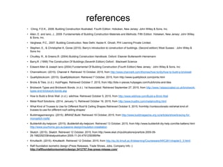 references
• Ching, F.D.K., 2008. Building Construction Illustrated. Fourth Edition. Hoboken, New Jersey: John Willey & Sons, Inc.
• Allen, E. and Iano, J., 2009. Fundamentals of Building Construction Materials and Methods. Fifth Edition. Hobeken, New Jersey: John Willey
& Sons, Inc.
• Varghese, P.C., 2007. Building Construction. New Delhi: Asoke K. Ghosh, PHI Learning Private Limited.
• Stephen, E., & Christopher A. Gorse (2010). Barry’s introduction to construction of buildings. (Second edition) West Sussex : John Wiley &
Sons Inc
• Chudley, R., & Greeno,R. (2004) Building Construction Handbook. Oxford: Elsevier Butterworth-Heinemann
• Barry,R. (1999) The Construction Of Buildings (Seventh Edition) Oxford : Blackwell Science
• Edward Allen & Joseph Iano (2004) Fundamental Of Building Construction (Fourth Edition) New Jersey : John Wiley & Sons, Inc
• Channel4com. (2015). Channel 4. Retrieved 15 October, 2015, from http://www.channel4.com/4homes/how-to/diy/how-to-build-a-brickwall
• Qualityblockcom. (2015). Qualityblockcom. Retrieved 7 October, 2015, from http://www.qualityblock.com/joints.html
• Bricks & Tiles. (n.d.). HubPages. Retrieved October 7, 2015, from http://bits-n-pieces.hubpages.com/hub/bricks-and-tiles
• Brickwork Types and Brickwork Bonds. (n.d.). 1st Associated. Retrieved September 27, 2015, from http://www.1stassociated.co.uk/brickwork-
types-and-brickwork-bonds.asp
• How to Build a Brick Wall. (n.d.). wikiHow. Retrieved October 5, 2015, from http://www.wikihow.com/Build-a-Brick-Wall
• Metal Roof Solutions. (2014, January 1). Retrieved October 16, 2015, from http://www.trusttrs.com/metalroofing.html
• What Kind of Trusses to Use for Different Roof & Ceiling Shapes.Retrieved October 5, 2015, fromhttp://cortezcolorado.net/what-kind-of-
trusses-to-use-for-different-roof-ceiling-shapes/
• Buildmagazineorgnz. (2015). BRANZ Build. Retrieved 19 October, 2015, from http://www.buildmagazine.org.nz/articles/show/bracing-for-
monopitch-roofs/
• Builderbill-diy-helpcom. (2015). Builderbill-diy-helpcom. Retrieved 13 October, 2015, from http://www.builderbill-diy-help.com/tile-battens.html
http://www.yourhome.gov.au/passive-design/insulation-installation
• Skatch. (2015). Skatch. Retrieved 12 October, 2015, from http://www.skat.ch/publications/prarticle.2005-09-
29.1982292338/skatpublication.2005-11-24.4791239389/file
• Kmuttacth. (2015). Kmuttacth. Retrieved 12 October, 2015, from http://eu.lib.kmutt.ac.th/elearning/Courseware/ARC261/chapter3_3.html
• Raft foundation isometric design (Press Releases, Trade Shows, Jobs, Company Info -)
http://raftfoundationisometricdesign.3412757.free-press-release.com/
 