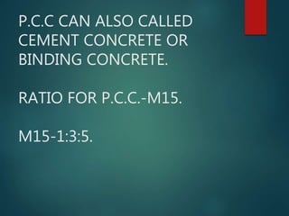 P.C.C CAN ALSO CALLED
CEMENT CONCRETE OR
BINDING CONCRETE.
RATIO FOR P.C.C.-M15.
M15-1:3:5.
 