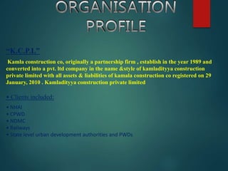 “K.C.P.L”
Kamla construction co, originally a partnership firm , establish in the year 1989 and
converted into a pvt. ltd company in the name &style of kamladityya construction
private limited with all assets & liabilities of kamala construction co registered on 29
January, 2010 . Kamladityya construction private limited
• Clients included:
• NHAI
• CPWD
• NDMC
• Railways
• State level urban development authorities and PWDs
 