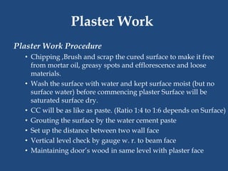 Plaster Work Procedure
• Chipping ,Brush and scrap the cured surface to make it free
from mortar oil, greasy spots and efflorescence and loose
materials.
• Wash the surface with water and kept surface moist (but no
surface water) before commencing plaster Surface will be
saturated surface dry.
• CC will be as like as paste. (Ratio 1:4 to 1:6 depends on Surface)
• Grouting the surface by the water cement paste
• Set up the distance between two wall face
• Vertical level check by gauge w. r. to beam face
• Maintaining door’s wood in same level with plaster face
Plaster Work
 