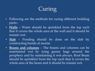 Curing
• Following are the methods for curing different building
parts:-
• Walls – Water should be sprinkled from the top such
that it covers the whole area of the wall and it should be
remain wet.
• Slab – Ponding should be done on the slab by
constructing bunds of mortar
• Beams and columns – The beams and columns can be
maintained wet by tying gunny bags around the
periphery and by maintaining it wet always. Roof Beam
should be sprinkled from the top such that it covers the
whole area of the beam and it should be remain wet.
 