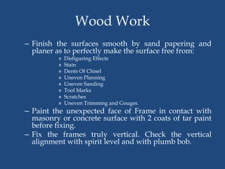 Wood Work
– Finish the surfaces smooth by sand papering and
planer as to perfectly make the surface free from:
» Disfiguring Effects
» Stain
» Dents Of Chisel
» Uneven Planning
» Uneven Sanding
» Tool Marks
» Scratches
» Uneven Trimming and Gouges.
– Paint the unexpected face of Frame in contact with
masonry or concrete surface with 2 coats of tar paint
before fixing.
– Fix the frames truly vertical. Check the vertical
alignment with spirit level and with plumb bob.
 