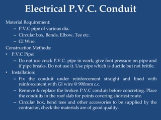 Electrical P.V.C. Conduit
Material Requirement:
– P.V.C pipe of various dia.
– Circular box, Bends, Elbow, Tee etc.
– GI Wire.
Construction Methods:
• P.V.C Pipe:
– Do not use crack P.V.C. pipe in work, give foot pressure on pipe and
if pipe breaks. Do not use it. Use pipe which is ductile but not brittle.
• Installation:
– Fix the conduit under reinforcement straight and lined with
reinforcement with GI wire @ 900mm c.c.
– Remove & replace the broken P.V.C conduit before concreting. Place
the conduits in the roof slab for points covering shortest route.
– Circular box, bend tees and other accessories to be supplied by the
contractor, check the materials are of good quality.
 
