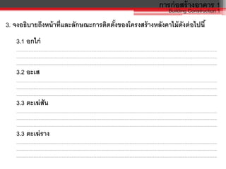 การก่อสร้างอาคาร 1
Building Construction 1
3. จงอธิบายถึงหน้าที่และลักษณะการติดตั้งของโครงสร้างหลังคาไม้ดังต่อไปนี้
3.1 อกไก่
……………………………………………………………………………………………………………………………………………….
……………………………………………………………………………………………………………………………………………….
……………………………………………………………………………………………………………………………………………….
3.2 อะเส
……………………………………………………………………………………………………………………………………………….
……………………………………………………………………………………………………………………………………………….
……………………………………………………………………………………………………………………………………………….
3.3 ตะเฆ่สัน
……………………………………………………………………………………………………………………………………………….
……………………………………………………………………………………………………………………………………………….
……………………………………………………………………………………………………………………………………………….
3.3 ตะเฆ่ราง
……………………………………………………………………………………………………………………………………………….
……………………………………………………………………………………………………………………………………………….
……………………………………………………………………………………………………………………………………………….
 