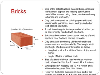 Bricks
 One of the oldest building material brick continues
to be a most popular and leading construction
material because of being cheap, durable and easy
to handle and work with.
 Clay bricks are used for building-up exterior and
interior walls, partitions, piers, footings and other
load bearing structures.
 A brick is rectangular in shape and of size that can
be conveniently handled with one hand.
 Brick may be made of burnt clay or mixture of sand
and lime or of Portland cement concrete.
 Clay bricks are commonly used since these are
economical and easily available. The length, width
and height of a brick are interrelated as below:
 Length of brick = 2 × width of brick + thickness of
mortar
 Height of brick = width of brick
 Size of a standard brick (also known as modular
brick) should be 19 × 9 × 9 cm and 19 × 9 × 4 cm.
 When placed in masonry the 19 × 9 × 9 cm brick
with mortar becomes 20 × 10 × 10 cm.
 However, the bricks available in most part of the
 