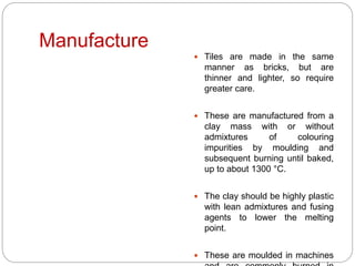 Manufacture
 Tiles are made in the same
manner as bricks, but are
thinner and lighter, so require
greater care.
 These are manufactured from a
clay mass with or without
admixtures of colouring
impurities by moulding and
subsequent burning until baked,
up to about 1300 °C.
 The clay should be highly plastic
with lean admixtures and fusing
agents to lower the melting
point.
 These are moulded in machines
 