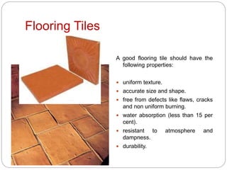 Flooring Tiles
A good flooring tile should have the
following properties:
 uniform texture.
 accurate size and shape.
 free from defects like flaws, cracks
and non uniform burning.
 water absorption (less than 15 per
cent).
 resistant to atmosphere and
dampness.
 durability.
 