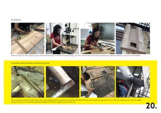 FLOORING
COLUMN, ROOF BEAM and ROOF RAFTER
20.
Timber wood pieces were cut piece by piece and screwed into place to create the wooden flooring ; two 100 x 100 mm holes were made on the flooring to allow the column to connect to the foundation.
Roof, roof beam and raftar: Firstly we have chosen the suitable metal to be used for our bus shelter. The dimensions for each elements are measured to be cut. After the cutting process comes the installa-
tion process where we screw all the metal pieces together to form the complete structure of the roof.
 