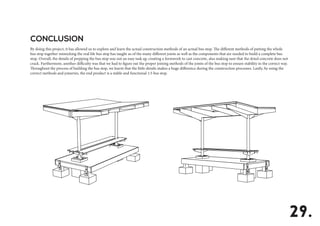 By doing this project, it has allowed us to explore and learn the actual construction methods of an actual bus stop. The different methods of putting the whole
bus stop together mimicking the real life bus stop has taught us of the many different joints as well as the components that are needed to build a complete bus
stop. Overall, the details of prepping the bus stop was not an easy task eg: creating a formwork to cast concrete, also making sure that the dried concrete does not
crack. Furthermore, another difficulty was that we had to figure out the proper joining methods of the joints of the bus stop to ensure stability in the correct way.
Throughout the process of building the bus stop, we learnt that the little details makes a huge difference during the construction processes. Lastly, by using the
correct methods and joineries, the end product is a stable and functional 1:5 bus stop.
CONCLUSION
29.
 