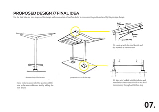 PROPOSED DESIGN // FINAL IDEA
For the final idea, we have improved the design and construction of our bus shelter to overcome the problems faced by the previous design.
07.
Here, we have ammended the position of the
roof to be more stable and also by adding the
roof details.
elevation view of the bus stop perspective view of the bus stop
We came up with the roof details and
the method of construction
We have also looked into the column and
foundation contruction as well as the load
transmission throughout the bus stop.
 