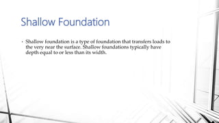 Shallow Foundation
• Shallow foundation is a type of foundation that transfers loads to
the very near the surface. Shallow foundations typically have
depth equal to or less than its width.
 