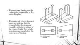 • The combined footing may be
rectangular, trapezoidal or Tee-
shaped in plan.
• The geometric proportions and
shape are so fixed that the
centroid of the footing area
coincides with the resultant of
the column loads. This results
in uniform pressure below the
entire area of footing.
 