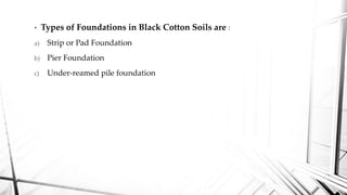 • Types of Foundations in Black Cotton Soils are :
a) Strip or Pad Foundation
b) Pier Foundation
c) Under-reamed pile foundation
 