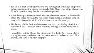 • For soils of high swelling pressure, and having high shrinkage properties.
After compacting the base of the trench, 25 to 30 cm wide strips of concrete,
25 to 30 cm thick, may first be laid and compacted.
• After the strip concrete is cured, the space between the two is filled with
sand. The space between the two strips of concrete(i.e. width of sand fill)
may be kept equal to width of the bottom course of masonry.
• On the top of this, the foundation concrete layer, preferably of reinforced
concrete is laid. The sides of the masonry footings is filled with sand as
usual.
• In addition to this, 80 mm dia. pipes spaced at 1.5 to 2 m etc. are placed
through masonry and concrete bed, so as to reach the bottom sand fill a
shown, and sand is filled in the pipe.
 