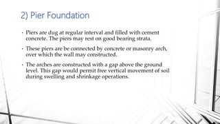 2) Pier Foundation
• Piers are dug at regular interval and filled with cement
concrete. The piers may rest on good bearing strata.
• These piers are be connected by concrete or masonry arch,
over which the wall may constructed.
• The arches are constructed with a gap above the ground
level. This gap would permit free vertical movement of soil
during swelling and shrinkage operations.
 