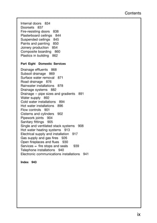 Internal doors 834
Doorsets 837
Fire-resisting doors 838
Plasterboard ceilings 844
Suspended ceilings 845
Paints and painting 850
Joinery production 854
Composite boarding 860
Plastics in building 862
Part Eight Domestic Services
Drainage effluents 868
Subsoil drainage 869
Surface water removal 871
Road drainage 876
Rainwater installations 878
Drainage systems 882
Drainage -
-
- pipe sizes and gradients 891
Water supply 892
Cold water installations 894
Hot water installations 896
Flow controls 901
Cisterns and cylinders 902
Pipework joints 904
Sanitary fittings 905
Single and ventilated stack systems 908
Hot water heating systems 913
Electrical supply and installation 917
Gas supply and gas fires 926
Open fireplaces and flues 930
Services † fire stops and seals 939
Telephone installations 940
Electronic communications installations 941
Index 943
ix
Contents
 
