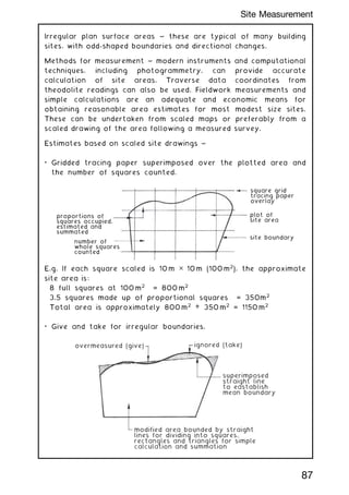 Irregular plan surface areas ~ these are typical of many building
sites, with odd-shaped boundaries and directional changes.
Methods for measurement ~ modern instruments and computational
techniques, including photogrammetry, can provide accurate
calculation of site areas. Traverse data coordinates from
theodolite readings can also be used. Fieldwork measurements and
simple calculations are an adequate and economic means for
obtaining reasonable area estimates for most modest size sites.
These can be undertaken from scaled maps or preferably from a
scaled drawing of the area following a measured survey.
Estimates based on scaled site drawings ~
• Gridded tracing paper superimposed over the plotted area and
the number of squares counted.
square grid
tracing paper
overlay
plot of
site area
site boundary
number of
whole squares
counted
proportions of
squares occupied,
estimated and
summated
E.g. If each square scaled is 10 m ✕ 10 m (100 m2
), the approximate
site area is:
8 full squares at 100 m2
= 800 m2
3.5 squares made up of proportional squares = 350m2
Total area is approximately 800 m2
+ 350 m2
= 1150 m2
• Give and take for irregular boundaries.
overmeasured (give) ignored (take)
superimposed
straight line
to eastablish
mean boundary
modified area bounded by straight
lines for dividing into squares,
rectangles and triangles for simple
calculation and summation
87
Site Measurement
 