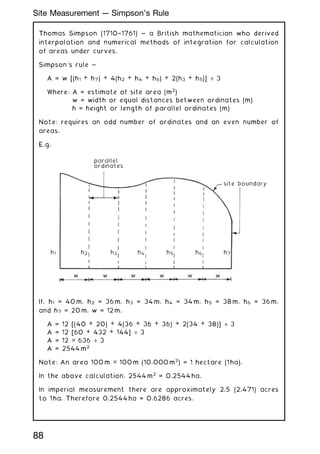 Thomas Simpson (1710†1761) ~ a British mathematician who derived
interpolation and numerical methods of integration for calculation
of areas under curves.
Simpson's rule ~
A = w [(h1 + h7) + 4(h2 + h4 + h6) + 2(h3 + h5)] ÷ 3
Where: A = estimate of site area (m2
)
w = width or equal distances between ordinates (m)
h = height or length of parallel ordinates (m)
Note: requires an odd number of ordinates and an even number of
areas.
E.g.
parallel
ordinates
site boundary
h7
h6
h5
h4
h3
h2
w w w w w w
h1
If, h1 = 40 m, h2 = 36 m, h3 = 34 m, h4 = 34 m, h5 = 38 m, h6 = 36 m,
and h7 = 20 m. w = 12 m.
A = 12 [(40 + 20) + 4(36 + 36 + 36) + 2(34 + 38)] ÷ 3
A = 12 [60 + 432 + 144] ÷ 3
A = 12 ✕ 636 ÷ 3
A = 2544 m2
Note: An area 100 m ✕ 100 m (10,000 m2
) = 1 hectare (1 ha).
In the above calculation, 2544 m2
= 0.2544 ha.
In imperial measurement there are approximately 2.5 (2.471) acres
to 1 ha. Therefore 0.2544 ha = 0.6286 acres.
88
Site Measurement --- Simpson's Rule
 