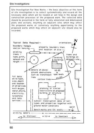 Site Investigation For New Works ~ the basic objective of this form
of site investigation is to collect systematically and record all the
necessary data which will be needed or will help in the design and
construction processes of the proposed work. The collected data
should be presented in the form of fully annotated and dimensioned
plans and sections. Anything on adjacent sites which may affect
the proposed works or conversely anything appertaining to the
proposed works which may affect an adjacent site should also be
recorded.
90
Site Investigations
 