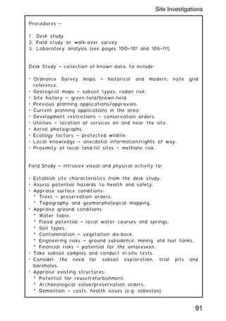 Procedures ~
1 . Desk study
2. Field study or walk-over survey
3. Laboratory analysis (see pages 100†101 and 106†111)
Desk Study ~ collection of known data, to include:
• Ordnance Survey maps † historical and modern, note grid
reference.
• Geological maps † subsoil types, radon risk.
• Site history † green-field/brown-field.
• Previous planning applications/approvals.
• Current planning applications in the area.
• Development restrictions † conservation orders.
• Utilities † location of services on and near the site.
• Aerial photographs.
• Ecology factors † protected wildlife.
• Local knowledge † anecdotal information/rights of way.
• Proximity of local land-fill sites † methane risk.
Field Study ~ intrusive visual and physical activity to:
• Establish site characteristics from the desk study.
• Assess potential hazards to health and safety.
• Appraise surface conditions:
* Trees † preservation orders.
* Topography and geomorphological mapping.
• Appraise ground conditions:
* Water table.
* Flood potential † local water courses and springs.
* Soil types.
* Contamination † vegetation die-back.
* Engineering risks † ground subsidence, mining, old fuel tanks.
* Financial risks † potential for the unforeseen.
• Take subsoil samples and conduct in-situ tests.
• Consider the need for subsoil exploration, trial pits and
boreholes.
• Appraise existing structures:
* Potential for reuse/refurbishment.
* Archaeological value/preservation orders.
* Demolition † costs, health issues (e.g. asbestos).
91
Site Investigations
 