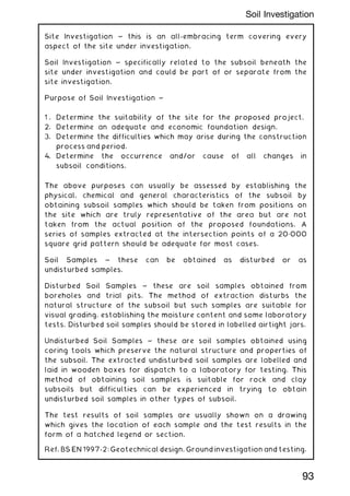 Site Investigation ~ this is an all-embracing term covering every
aspect of the site under investigation.
Soil Investigation ~ specifically related to the subsoil beneath the
site under investigation and could be part of or separate from the
site investigation.
Purpose of Soil Investigation ~
1 . Determine the suitability of the site for the proposed project.
2. Determine an adequate and economic foundation design.
3. Determine the difficulties which may arise during the construction
process and period.
4. Determine the occurrence and/or cause of all changes in
subsoil conditions.
The above purposes can usually be assessed by establishing the
physical, chemical and general characteristics of the subsoil by
obtaining subsoil samples which should be taken from positions on
the site which are truly representative of the area but are not
taken from the actual position of the proposed foundations. A
series of samples extracted at the intersection points of a 20„000
square grid pattern should be adequate for most cases.
Soil Samples ~ these can be obtained as disturbed or as
undisturbed samples.
Disturbed Soil Samples ~ these are soil samples obtained from
boreholes and trial pits. The method of extraction disturbs the
natural structure of the subsoil but such samples are suitable for
visual grading, establishing the moisture content and some laboratory
tests. Disturbed soil samples should be stored in labelled airtight jars.
Undisturbed Soil Samples ~ these are soil samples obtained using
coring tools which preserve the natural structure and properties of
the subsoil. The extracted undisturbed soil samples are labelled and
laid in wooden boxes for dispatch to a laboratory for testing. This
method of obtaining soil samples is suitable for rock and clay
subsoils but difficulties can be experienced in trying to obtain
undisturbed soil samples in other types of subsoil.
The test results of soil samples are usually shown on a drawing
which gives the location of each sample and the test results in the
form of a hatched legend or section.
Ref. BS EN 1997-2: Geotechnical design. Ground investigation and testing.
93
Soil Investigation
 