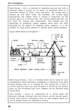Wash Boring ~ this is a method of removing loosened soil from a
borehole using a strong jet of water or bentonite which is a
controlled mixture of fullers earth and water. The jetting tube is
worked up and down inside the borehole, the jetting liquid
disintegrates the subsoil which is carried in suspension up the
annular space to a settling tank. The settled subsoil particles can
be dried for testing and classification. This method has the
advantage of producing subsoil samples which have not been
disturbed by the impact of sampling shells; however, it is not
suitable for large gravel subsoils or subsoils which contain boulders.
Mud-rotary Drilling ~ this is a method which can be used for rock
investigations where bentonite is pumped in a continuous flow down
hollow drilling rods to a rotating bit. The cutting bit is kept in
contact with the bore face and the debris is carried up the annular
space by the circulating fluid. Core samples can be obtained using
coring tools.
Core Drilling ~ water or compressed air is jetted down the
borehole through a hollow tube and returns via the annular space.
Coring tools extract continuous cores of rock samples which are
sent in wooden boxes for laboratory testing.
98
Soil Investigation
 