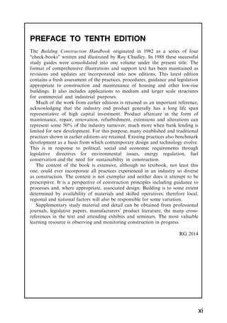 PREFACE TO TENTH EDITION
The Building Construction Handbook originated in 1982 as a series of four
“check-books” written and illustrated by Roy Chudley. In 1988 these successful
study guides were consolidated into one volume under the present title. The
format of comprehensive illustrations and support text has been maintained as
revisions and updates are incorporated into new editions. This latest edition
contains a fresh assessment of the practices, procedures, guidance and legislation
appropriate to construction and maintenance of housing and other low-rise
buildings. It also includes applications to medium and larger scale structures
for commercial and industrial purposes.
Much of the work from earlier editions is retained as an important reference,
acknowledging that the industry end product generally has a long life span
representative of high capital investment. Product aftercare in the form of
maintenance, repair, renovation, refurbishment, extensions and alterations can
represent some 50% of the industry turnover, much more when bank lending is
limited for new development. For this purpose, many established and traditional
practices shown in earlier editions are retained. Existing practices also benchmark
development as a basis from which contemporary design and technology evolve.
This is in response to political, social and economic requirements through
legislative directives for environmental issues, energy regulation, fuel
conservation and the need for sustainability in construction.
The content of the book is extensive, although no textbook, not least this
one, could ever incorporate all practices experienced in an industry so diverse
as construction. The content is not exemplar and neither does it attempt to be
prescriptive. It is a perspective of construction principles including guidance to
processes and, where appropriate, associated design. Building is to some extent
determined by availability of materials and skilled operatives; therefore local,
regional and national factors will also be responsible for some variation.
Supplementary study material and detail can be obtained from professional
journals, legislative papers, manufacturers’ product literature, the many cross-
references in the text and attending exhibits and seminars. The most valuable
learning resource is observing and monitoring construction in progress.
RG 2014
xi
 