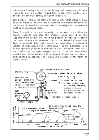 Laboratory Testing ~ tests for identifying and classifying soils with
regard to moisture content, liquid limit, plastic limit, particle size
distribution and bulk density are given in BS 1377.
Bulk Density ~ this is the mass per unit volume which includes mass
of air or water in the voids and is essential information required for
the design of retaining structures where the weight of the retained
earth is an important factor.
Shear Strength ~ this soil property can be used to establish its
bearing capacity and also the pressure being exerted on the
supports in an excavation. The most popular method to establish
the shear strength of cohesive soils is the Triaxial Compression
Test. In principle this test consists of subjecting a cylindrical
sample of undisturbed soil (75 mm long ✕ 38 mm diameter) to a
lateral hydraulic pressure in addition to a vertical load. Three tests
are carried out on three samples (all cut from the same large
sample), each being subjected to a higher hydraulic pressure before
axial loading is applied. The results are plotted in the form of
Mohr's circles.
107
Soil Assessment and Testing
 