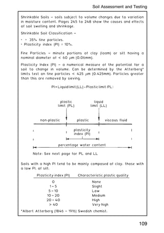 Shrinkable Soils ~ soils subject to volume changes due to variation
in moisture content. Pages 245 to 248 show the causes and effects
of soil swelling and shrinkage.
Shrinkable Soil Classification ~
•  35% fine particles.
• Plasticity index (PI) ‡ 10%.
Fine Particles ~ minute portions of clay (loam) or silt having a
nominal diameter of  60 m (0.06mm).
Plasticity Index (PI) ~ a numerical measure of the potential for a
soil to change in volume. Can be determined by the Atterberg*
limits test on fine particles  425 m (0.425mm). Particles greater
than this are removed by sieving.
PI = Liquid limit (LL) -
- Plastic limit ðPLÞ
plastic
limit (PL)
non-plastic plastic viscous fluid
plasticity
index (PI)
percentage water content
Note: See next page for PL and LL
liquid
limit (LL)
Soils with a high PI tend to be mainly composed of clay, those with
a low PI, of silt.
Plasticity index (PI) Characteristic plastic quality
0 None
1 † 5 Slight
5 † 10 Low
10 † 20 Medium
20 † 40 High
 40 Very high
*Albert Atterberg (1846 † 1916) Swedish chemist.
109
Soil Assessment and Testing
 