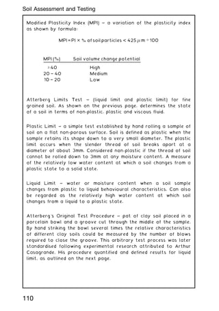 Modified Plasticity Index (MPI) ~ a variation of the plasticity index
as shown by formula:
MPI = PI  % of soil particles  425  m … 100
MPI (%) Soil volume change potential
‡ 40 High
20 † 40 Medium
10 † 20 Low
Atterberg Limits Test ~ (liquid limit and plastic limit) for fine
grained soil. As shown on the previous page, determines the state
of a soil in terms of non-plastic, plastic and viscous fluid.
Plastic Limit ~ a simple test established by hand rolling a sample of
soil on a flat non-porous surface. Soil is defined as plastic when the
sample retains its shape down to a very small diameter. The plastic
limit occurs when the slender thread of soil breaks apart at a
diameter of about 3mm. Considered non-plastic if the thread of soil
cannot be rolled down to 3mm at any moisture content. A measure
of the relatively low water content at which a soil changes from a
plastic state to a solid state.
Liquid Limit ~ water or moisture content when a soil sample
changes from plastic to liquid behavioural characteristics. Can also
be regarded as the relatively high water content at which soil
changes from a liquid to a plastic state.
Atterberg's Original Test Procedure ~ pat of clay soil placed in a
porcelain bowl and a groove cut through the middle of the sample.
By hand striking the bowl several times the relative characteristics
of different clay soils could be measured by the number of blows
required to close the groove. This arbitrary test process was later
standardised following experimental research attributed to Arthur
Casagrande. His procedure quantified and defined results for liquid
limit, as outlined on the next page.
110
Soil Assessment and Testing
 