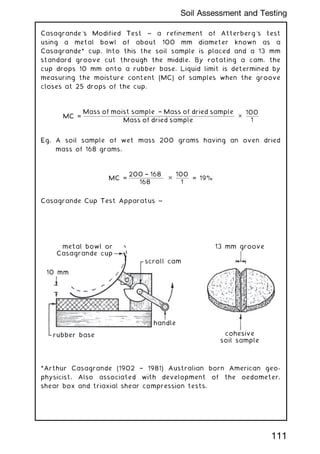 Casagrande's Modified Test ~ a refinement of Atterberg's test
using a metal bowl of about 100 mm diameter known as a
Casagrande* cup. Into this the soil sample is placed and a 13 mm
standard groove cut through the middle. By rotating a cam, the
cup drops 10 mm onto a rubber base. Liquid limit is determined by
measuring the moisture content (MC) of samples when the groove
closes at 25 drops of the cup.
MC =
Mass of moist sample † Mass of dried sample
Mass of dried sample
✕
100
1
Eg. A soil sample of wet mass 200 grams having an oven dried
mass of 168 grams.
MC =
200 † 168
168
✕
100
1
= 19%
Casagrande Cup Test Apparatus ~
metal bowl or
Casagrande cup
scroll cam
handle
10 mm
13 mm groove
cohesive
soil sample
rubber base
*Arthur Casagrande (1902 † 1981) Australian born American geo-
physicist. Also associated with development of the oedometer,
shear box and triaxial shear compression tests.
111
Soil Assessment and Testing
 