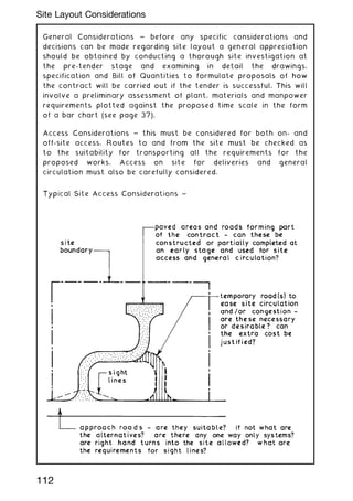 General Considerations ~ before any specific considerations and
decisions can be made regarding site layout a general appreciation
should be obtained by conducting a thorough site investigation at
the pre-tender stage and examining in detail the drawings,
specification and Bill of Quantities to formulate proposals of how
the contract will be carried out if the tender is successful. This will
involve a preliminary assessment of plant, materials and manpower
requirements plotted against the proposed time scale in the form
of a bar chart (see page 37).
Access Considerations ~ this must be considered for both on- and
off-site access. Routes to and from the site must be checked as
to the suitability for transporting all the requirements for the
proposed works. Access on site for deliveries and general
circulation must also be carefully considered.
112
Site Layout Considerations
 