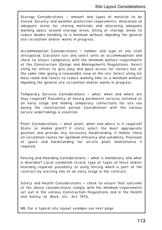 Storage Considerations ~ amount and types of material to be
stored. Security and weather protection requirements. Allocation of
adequate areas for storing materials and allocating adequate
working space around storage areas. Siting of storage areas to
reduce double handling to a minimum without impeding the general
site circulation and/or works in progress.
Accommodation Considerations ~ number and type of site staff
anticipated. Calculate size and select units of accommodation and
check to ensure compliance with the minimum welfare requirements
of the Construction (Design and Management) Regulations. Select
siting for offices to give easy and quick access for visitors but at
the same time giving a reasonable view of the site. Select siting for
mess room and toilets to reduce walking time to a minimum without
impeding the general site circulation and/or works in progress.
Temporary Services Considerations ~ what, when and where are
they required? Possibility of having permanent services installed at
an early stage and making temporary connections for site use
during the construction period. Coordination with the various
service undertakings is essential.
Plant Considerations ~ what plant, when and where is it required?
Static or mobile plant? If static select the most appropriate
position and provide any necessary hardstanding. If mobile check
on circulation routes for optimum efficiency and suitability. Provision
of space and hardstanding for on-site plant maintenance if
required.
Fencing and Hoarding Considerations ~ what is mandatory and what
is desirable? Local vandalism record, type or types of fence and/or
hoarding required, possibility of using fencing which is part of the
contract by erecting this at an early stage in the contract.
Safety and Health Considerations ~ check to ensure that outcome
of the above considerations comply with the minimum requirements
set out in the various Construction Regulations and in the Health
and Safety at Work, etc. Act 1974.
NB. For a typical site layout example see next page.
113
Site Layout Considerations
 