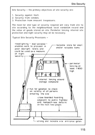 Site Security ~ the primary objectives of site security are:
1 . Security against theft.
2. Security from vandals.
3. Protection from innocent trespassers.
The need for and type of security required will vary from site to
site according to the neighbourhood, local vandalism record and
the value of goods stored on site. Perimeter fencing, internal site
protection and night security may all be necessary.
115
Site Security
 
