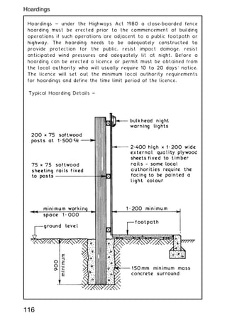Hoardings ~ under the Highways Act 1980 a close-boarded fence
hoarding must be erected prior to the commencement of building
operations if such operations are adjacent to a public footpath or
highway. The hoarding needs to be adequately constructed to
provide protection for the public, resist impact damage, resist
anticipated wind pressures and adequately lit at night. Before a
hoarding can be erected a licence or permit must be obtained from
the local authority who will usually require 10 to 20 days' notice.
The licence will set out the minimum local authority requirements
for hoardings and define the time limit period of the licence.
116
Hoardings
 