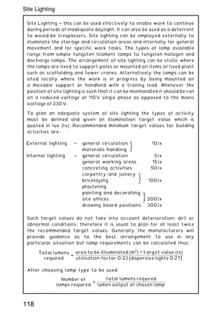 Site Lighting ~ this can be used effectively to enable work to continue
during periods of inadequate daylight. It can also be used as a deterrent
to would-be trespassers. Site lighting can be employed externally to
illuminate the storage and circulation areas and internally for general
movement and for specific work tasks. The types of lamp available
range from simple tungsten filament lamps to tungsten halogen and
discharge lamps. The arrangement of site lighting can be static where
the lamps are fixed to support poles or mounted on items of fixed plant
such as scaffolding and tower cranes. Alternatively the lamps can be
sited locally where the work is in progress by being mounted on
a movable support or handheld with a trailing lead. Whenever the
position of site lighting is such that it can be manhandled it should be run
on a reduced voltage of 110 V single phase as opposed to the mains
voltage of 230 V.
To plan an adequate system of site lighting the types of activity
must be defined and given an illumination target value which is
quoted in lux (lx). Recommended minimum target values for building
activities are:
Such target values do not take into account deterioration, dirt or
abnormal conditions; therefore it is usual to plan for at least twice
the recommended target values. Generally the manufacturers will
provide guidance as to the best arrangement to use in any
particular situation but lamp requirements can be calculated thus:
Total lumens
required
=
area to be illluminated (m
2
) ✕ t arg et value (lx)
utilisation factor 0„23 [dispersive lights 0„27]
After choosing lamp type to be used:
Number of
lamps required
=
total lumens required
lumen output of chosen lamp
118
Site Lighting
 