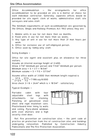 Office Accommodation ~ the arrangements for office
accommodation to be provided on site is a matter of choice for
each individual contractor. Generally, separate offices would be
provided for site agent, clerk of works, administrative staff, site
surveyors and sales staff.
The minimum requirements of such accommodation are governed by
the Offices, Shops and Railway Premises Act 1963 unless they are:
1 . Mobile units in use for not more then six months.
2. Fixed units in use for not more than six weeks.
3. Any type of unit in use for not more than 21 man hours per
week.
4. Office for exclusive use of self-employed person.
5. Office used by family-only staff.
Sizing Example ~
Office for site agent and assistant plus an allowance for three
visitors.
Assume an internal average height of 2„400.
Allow 3„7 m2
minimum per person and 11„5 m3
minimum per person.
Minimum area = 5 ✕ 3„7 = 18„5 m2
Minimum volume = 5 ✕ 11„5 = 57„5 m3
Assume office width of 3„000 then minimum length required is
=
57„5
3 ✕ 2„4
=
57„5
7„2
= 7„986 say 8„000
Area check 3 ✕ 8 = 24 m2
which is  18„5 m2
∴ satisfactory
Typical Example ~
Portable cabin with four
adjustable steel legs with
attachments for stacking.
Panelling of galvanised steel
sheet and rigid insulation core.
Plasterboard inner lining to walls
and ceiling. Pyro-shield windows
with steel shutters and a high
security steel door.
Ref. Fire prevention on construction sites † the joint code of
practice on protection from fire of construction sites and buildings
undergoing renovation. Published by Construction Industry
Publications and The Fire Protection Association.
122
Site Office Accommodation
 