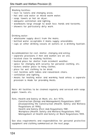 Washing facilities:
• next to toilets and changing areas.
• hot and cold water or mixed warm water.
• soap, towels or hot air dryer.
• adequate ventilation and lighting.
• washbasins large enough to wash face, hands and forearms.
• showers for particularly dirty work.
Drinking water:
• wholesome supply direct from the mains.
• bottled water acceptable if mains supply unavailable.
• cups or other drinking vessels at outlets or a drinking fountain.
Accommodation for rest, shelter, changing and eating:
• separate provisions if men and women are on site.
• located close to washing facilities.
• heated place for shelter from inclement weather.
• space for changing with security for personal clothing, etc.
• lockers and/or place to hang clothes.
• place for wet clothing to be dried.
• rest facilities with tables and raised-back chairs.
• ventilation and lighting.
• means for heating water and warming food unless a separate
provision is made for providing meals.
Note: All facilities to be cleaned regularly and serviced with soap,
paper, towels, etc.
Refs.: Health and Safety at Work, etc. Act 1974.
Construction (Design and Management) Regulations 2007
[incorporating the Construction (Health, Safety and Welfare)
Regulations of 1996].
Health and Safety (First Aid) Regulations 1981.
Workplace (Health, Safety and Welfare) Regulations 1992.
Management of Health and Safety at Work Regulations 1999.
See also requirements and responsibilities for personal protective
equipment and clothing summarised on the next page.
124
Site Health and Welfare Provision (2)
 